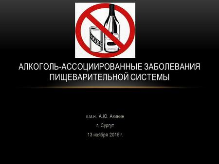 К.м.н. А.Ю. Акинин г. Сургут 13 ноября 2015 г. АЛКОГОЛЬ-АССОЦИИРОВАННЫЕ ЗАБОЛЕВАНИЯ ПИЩЕВАРИТЕЛЬНОЙ СИСТЕМЫ.
