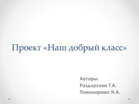 Проект «Наш добрый класс» Авторы: Раздорская Т.А. Пономарева Н.А.