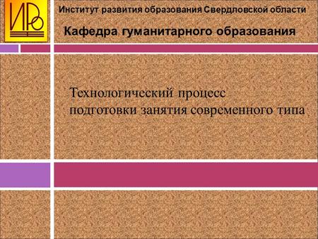 Институт развития образования Свердловской области Кафедра гуманитарного образования Технологический процесс подготовки занятия современного типа.