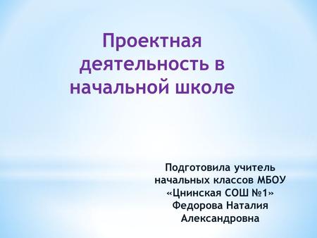 Проектная деятельность в начальной школе Подготовила учитель начальных классов МБОУ «Цнинская СОШ 1» Федорова Наталия Александровна.