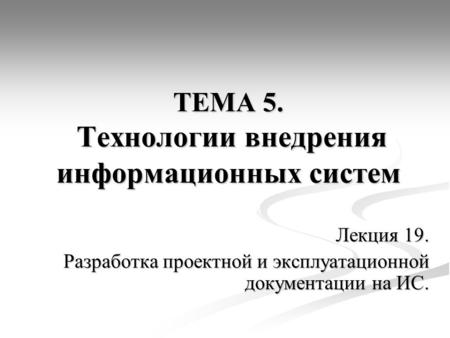 ТЕМА 5. Технологии внедрения информационных систем Лекция 19. Разработка проектной и эксплуатационной документации на ИС.