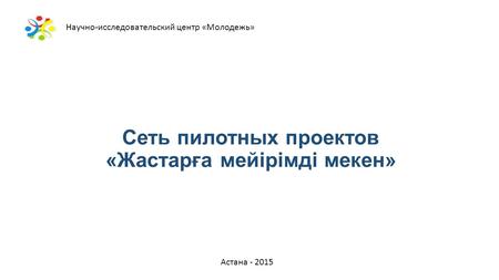 Сеть пилотных проектов «Жастарға мейірімді мекен» Астана - 2015 Научно-исследовательский центр «Молодежь»