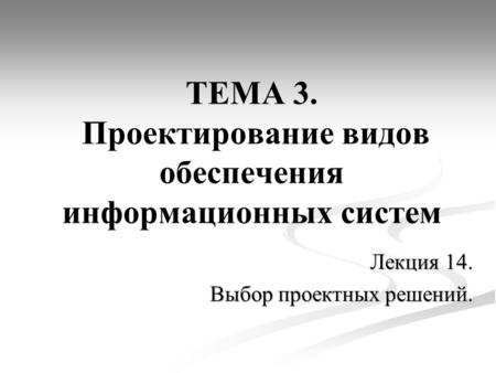 ТЕМА 3. Проектирование видов обеспечения информационных систем Лекция 14. Выбор проектных решений.