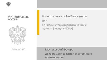 Регистрация на сайте Госуслуги.ру или Единая система идентификации и аутентификации (ЕСИА) 26 июня 2015 Моссаковский Эдуард Департамент развития электронного.
