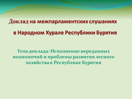 Тема доклада: Исполнение переданных полномочий и проблемы развития лесного хозяйства в Республике Бурятия 1.