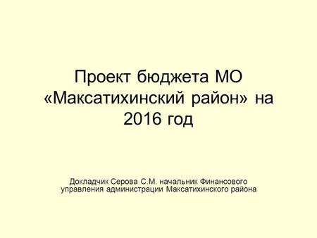Проект бюджета МО «Максатихинский район» на 2016 год Докладчик Серова С.М. начальник Финансового управления администрации Максатихинского района.