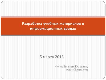 5 марта 2013 Кулик Евгения Юрьевна, kulikey@gmail.com Разработка учебных материалов в информационных средах.