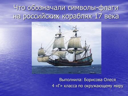 Что обозначали символы-флаги на российских кораблях 17 века Выполнила: Борисова Олеся 4 «Г» класса по окружающему миру.