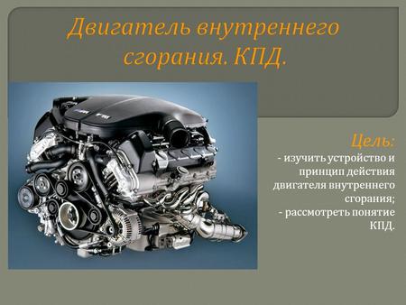 Двигатель внутреннего сгорания. КПД. Цель : - изучить устройство и принцип действия двигателя внутреннего сгорания ; - рассмотреть понятие КПД.