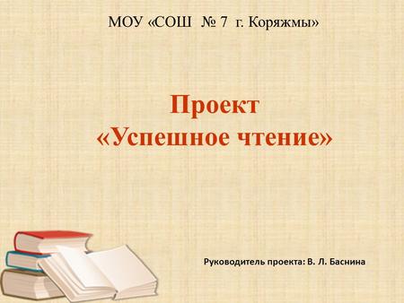 Проект «Успешное чтение» Руководитель проекта: В. Л. Баснина МОУ «СОШ 7 г. Коряжмы»