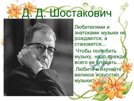 Д. Д. Шостакович Любителями и знатоками музыки не рождаются, а становятся... Чтобы полюбить музыку, надо прежде всего ее слушать... Любите и изучайте великое.