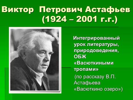 Виктор Петрович Астафьев (1924 – 2001 г.г.) Интегрированный урок литературы, природоведения, ОБЖ «Васюткиными тропами» Интегрированный урок литературы,