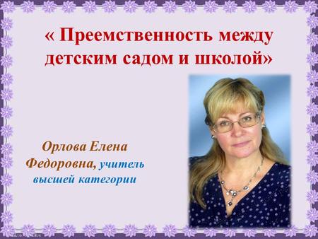 « Преемственность между детским садом и школой» Орлова Елена Федоровна, учитель высшей категории.