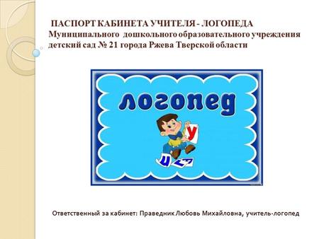 ПАСПОРТ КАБИНЕТА УЧИТЕЛЯ - ЛОГОПЕДА Муниципального дошкольного образовательного учреждения детский сад 21 города Ржева Тверской области ПАСПОРТ КАБИНЕТА.