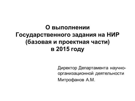 О выполнении Государственного задания на НИР (базовая и проектная части) в 2015 году Директор Департамента научно- организационной деятельности Митрофанов.
