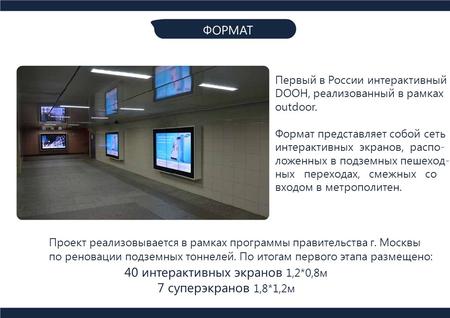ФОРМАТ Первый в России интерактивный DOOH, реализованный в рамках outdoor. Формат представляет собой сеть интерактивных экранов, распо- ложенных в подземных.