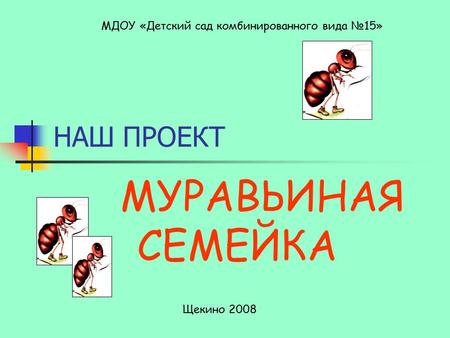НАШ ПРОЕКТ МУРАВЬИНАЯ СЕМЕЙКА МДОУ «Детский сад комбинированного вида 15» Щекино 2008.