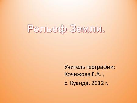 Учитель географии: Кочижова Е.А., с. Куанда. 2012 г.