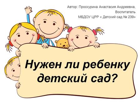 Нужен ли ребенку детский сад? Автор: Проскурина Анастасия Андреевна, Воспитатель МБДОУ ЦРР « Детский сад 239»