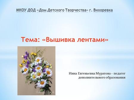 Тема: «Вышивка лентами» Инна Евгеньевна Муратова – педагог дополнительного образования.