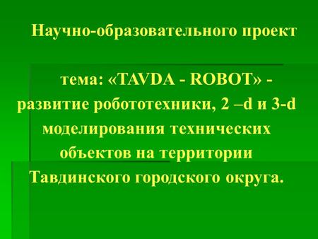 Научно-образовательного проект тема: «TAVDA - ROBOT» - развитие робототехники, 2 –d и 3-d моделирования технических объектов на территории Тавдинского.