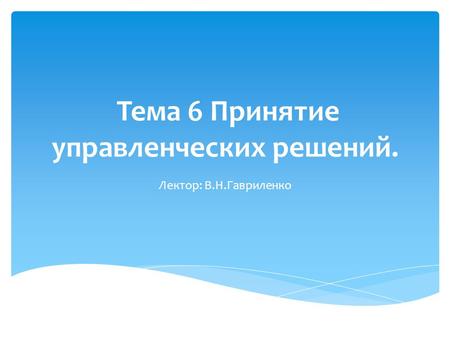 Тема 6 Принятие управленческих решений. Лектор: В.Н.Гавриленко.