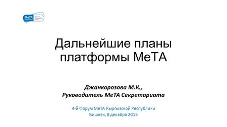 Дальнейшие планы платформы МеТА Джанкорозова М.К., Руководитель МеТА Секретариата 4-й Форум МеТА Кыргызской Республики Бишкек, 8 декабря 2015.