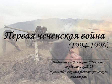 (1994-1996). Первая Чеченская Война - обиходное название боевых действий на территории Чечни и приграничных регионов Северного Кавказа между войсками.