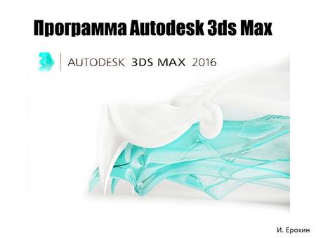 Программа Autodesk 3ds Max И. Ерохин. Описание программы 3ds Max Autodesk 3ds Max (ранее 3D Studio MAX) полнофункциональная профессиональная программная.