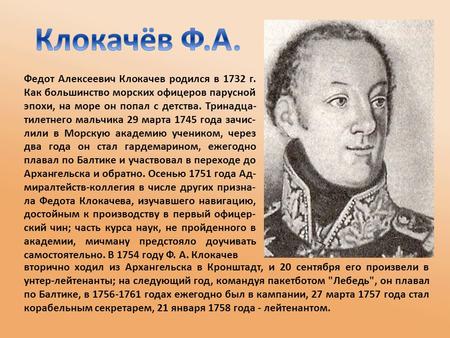 Федот Алексеевич Клокачев родился в 1732 г. Как большинство морских офицеров парусной эпохи, на море он попал с детства. Тринадца- тилетнего мальчика 29.