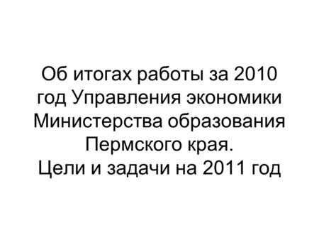 Об итогах работы за 2010 год Управления экономики Министерства образования Пермского края. Цели и задачи на 2011 год.