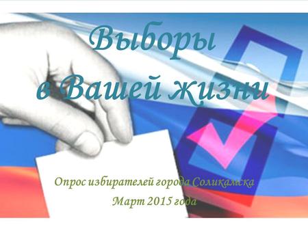Выборы в Вашей жизни Опрос избирателей города Соликамска Март 2015 года.