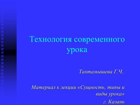 Технология современного урока Тахтамышева Г.Ч.. Материал к лекции «Сущность, типы и виды урока» г. Казань.