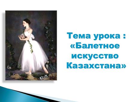 Тема урока : «БалетноеискусствоКазахстана». 1.Учащиеся познакомятся с историей развития балетного искусства в Казахстане 2.Познакомятся с выдающимися.