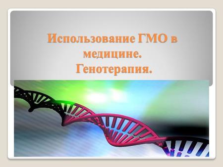 Использование ГМО в медицине. Генотерапия.. ГМО Генети́чески модифици́рованный органи́зм (ГМО) организм, генотип которого был искусственно изменён при.