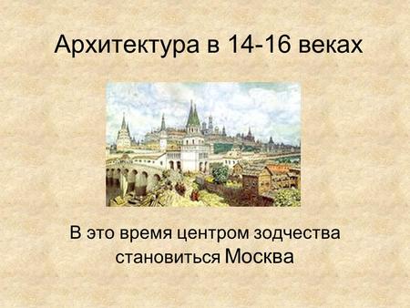 Архитектура в 14-16 веках В это время центром зодчества становиться Москва.