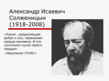Александр Исаевич Солженицын (1918-2008) « Линия, разделяющая добро и зло, пересекает сердце человека. И кто уничтожит кусок своего сердца» «Архипелаг.