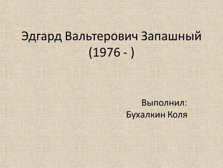 Эдгард Вальтерович Запашный (1976 - ) Выполнил: Бухалкин Коля.