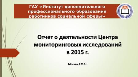 Отчет о деятельности Центра мониторинговых исследований в 2015 г. Москва, 2016 г. ГАУ «Институт дополнительного профессионального образования работников.