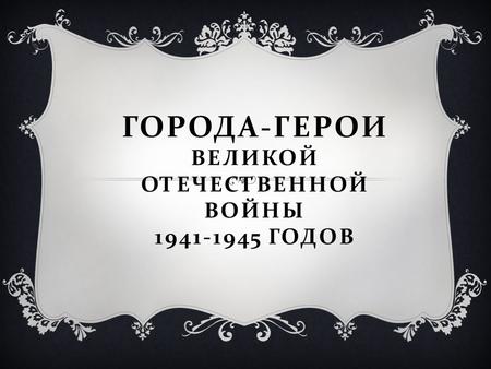 ГОРОДА - ГЕРОИ ВЕЛИКОЙ ОТЕЧЕСТВЕННОЙ ВОЙНЫ 1941-1945 ГОДОВ.