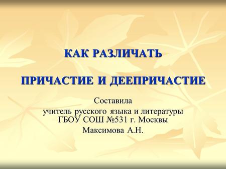 КАК РАЗЛИЧАТЬ ПРИЧАСТИЕ И ДЕЕПРИЧАСТИЕ Составила учитель русского языка и литературы ГБОУ СОШ 531 г. Москвы Максимова А.Н.