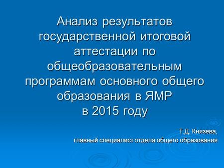 Анализ результатов государственной итоговой аттестации по общеобразовательным программам основного общего образования в ЯМР в 2015 году Т.Д. Князева, главный.