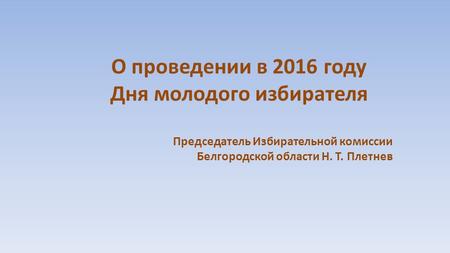 О проведении в 2016 году Дня молодого избирателя Председатель Избирательной комиссии Белгородской области Н. Т. Плетнев.