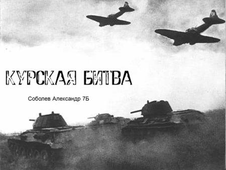 Соболев Александр 7 Б. Курская битва Курская битва является одним из ключевых сражений Великой Отечественной и Второй мировой войны в целом.