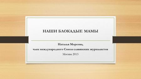 НАШИ БЛОКАДЫЕ МАМЫ Наталья Морсова, член международного Союза славянских журналистов Москва 2013.