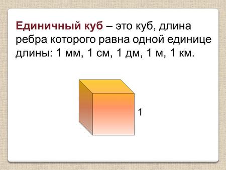 Единичный куб – это куб, длина ребра которого равна одной единице длины: 1 мм, 1 см, 1 дм, 1 м, 1 км. 1.