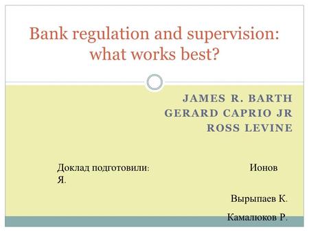 JAMES R. BARTH GERARD CAPRIO JR ROSS LEVINE Bank regulation and supervision: what works best? Доклад подготовили: Ионов Я. Вырыпаев К. Камалюков Р.