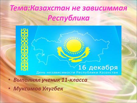 Тема:Казахстан не зависиммая Республика Выполнял ученик 11-класса Муксимов Улугбек.