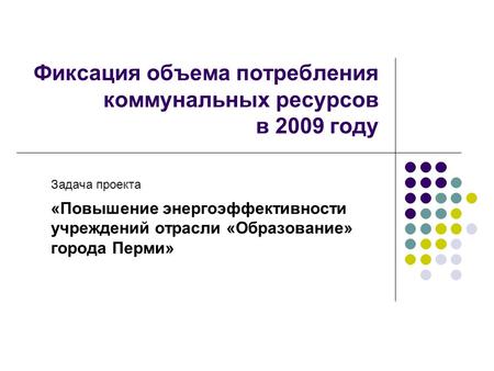 Фиксация объема потребления коммунальных ресурсов в 2009 году Задача проекта «Повышение энергоэффективности учреждений отрасли «Образование» города Перми»