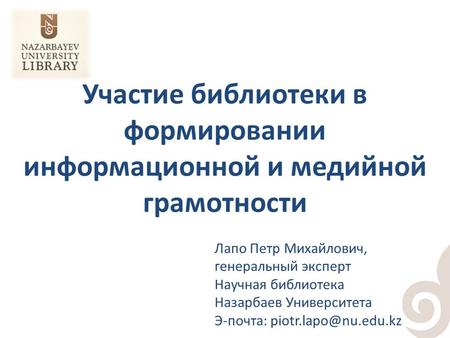 Участие библиотеки в формировании информационной и медийной грамотности Лапо Петр Михайлович, генеральный эксперт Научная библиотека Назарбаев Университета.